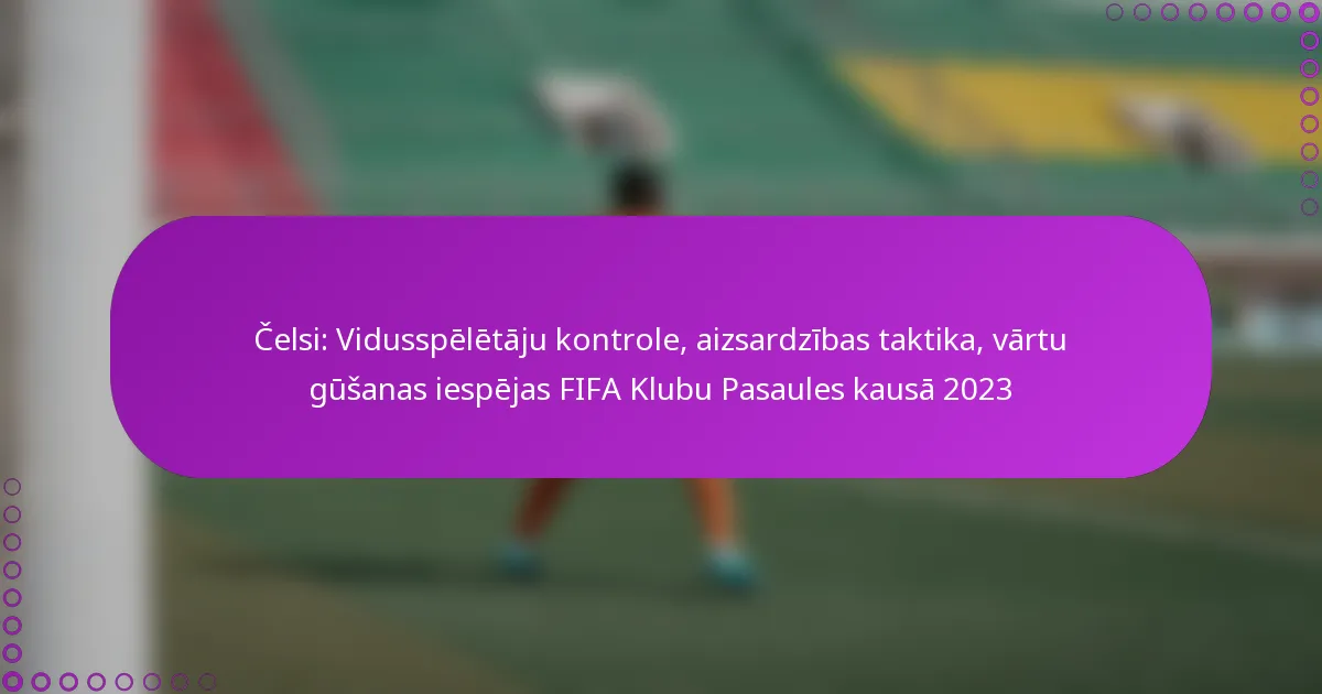 Čelsi: Vidusspēlētāju kontrole, aizsardzības taktika, vārtu gūšanas iespējas FIFA Klubu Pasaules kausā 2023